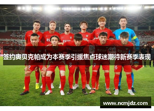 签约奥贝克帕成为本赛季引援焦点球迷期待新赛季表现