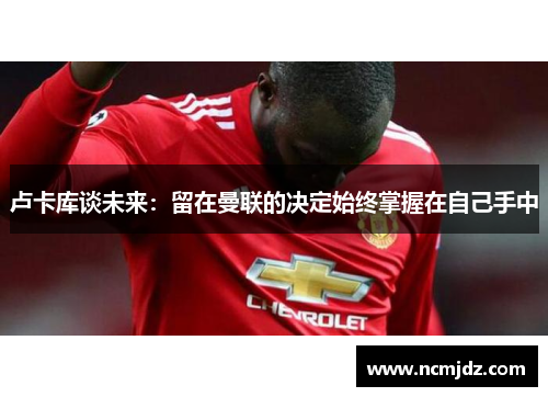 卢卡库谈未来：留在曼联的决定始终掌握在自己手中