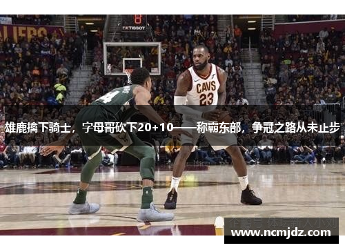 雄鹿擒下骑士，字母哥砍下20+10——称霸东部，争冠之路从未止步