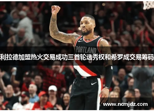 利拉德加盟热火交易成功三首轮选秀权和希罗成交易筹码