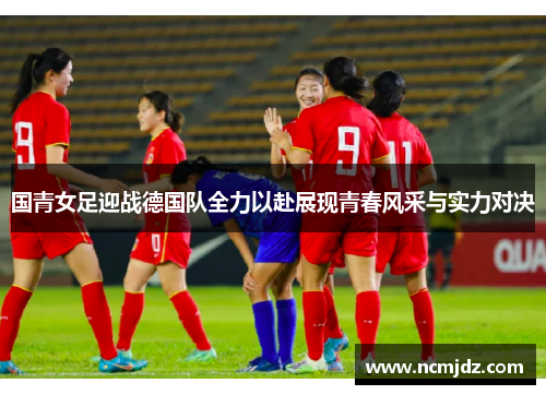 国青女足迎战德国队全力以赴展现青春风采与实力对决