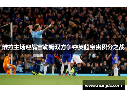 维拉主场迎战富勒姆双方争夺英超宝贵积分之战