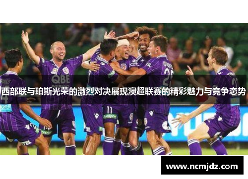 西部联与珀斯光荣的激烈对决展现澳超联赛的精彩魅力与竞争态势