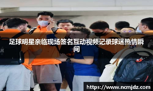 足球明星亲临现场签名互动视频记录球迷热情瞬间
