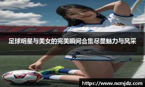 足球明星与美女的完美瞬间合集尽显魅力与风采